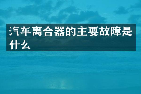汽车离合器的主要故障是什么