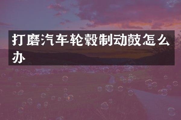打磨汽车轮毂制动鼓怎么办