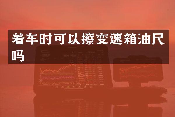 着车时可以擦变速箱油尺吗
