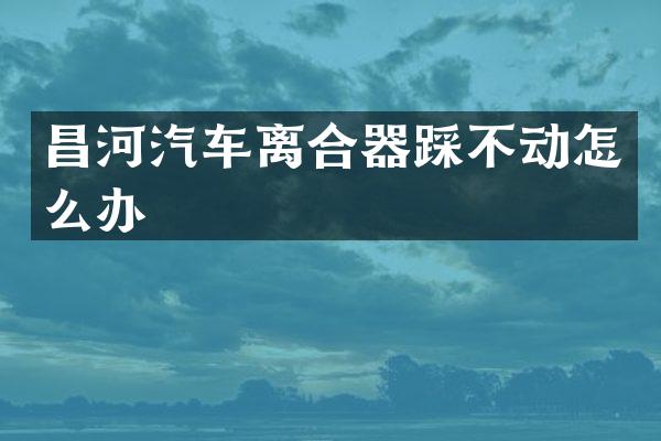 昌河汽车离合器踩不动怎么办