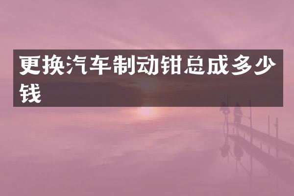 更换汽车制动钳总成多少钱