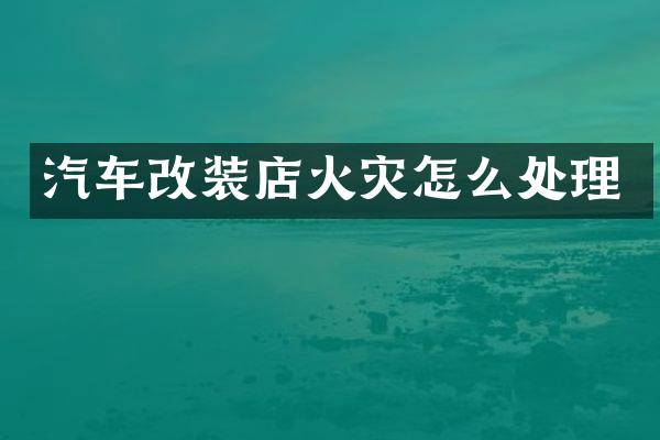 汽车改装店火灾怎么处理
