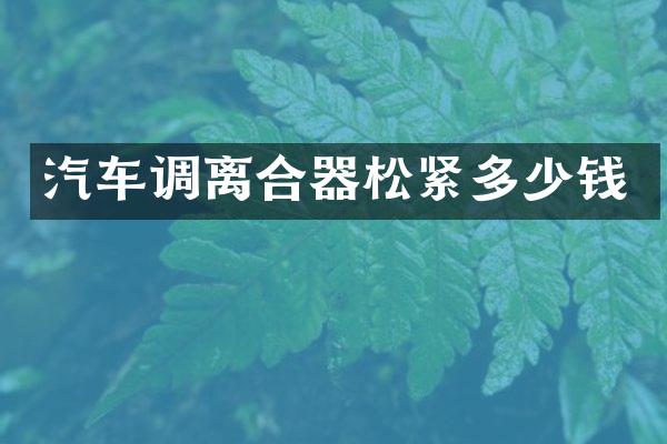 汽车调离合器松紧多少钱
