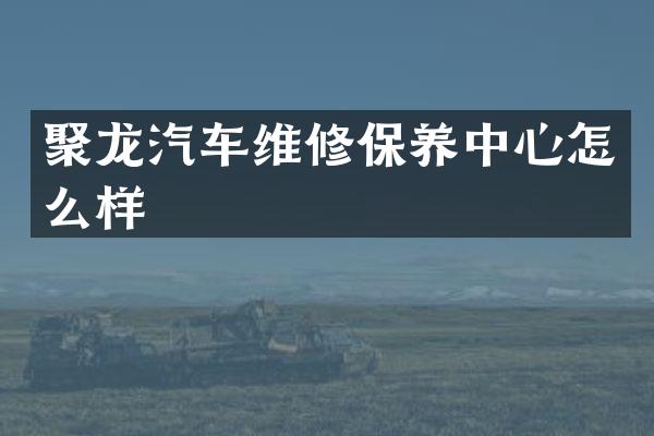 聚龙汽车维修保养中心怎么样
