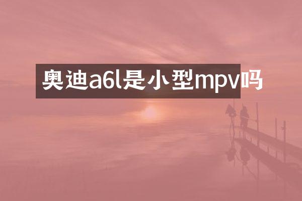 奥迪a6l是小型mpv吗