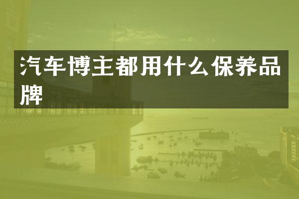 汽车博主都用什么保养品牌