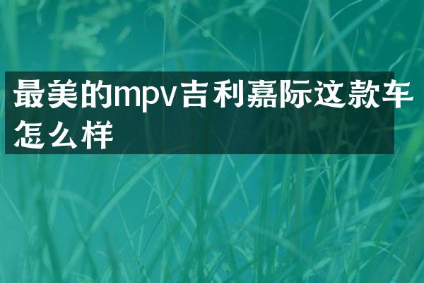 最美的mpv吉利嘉际这款车怎么样