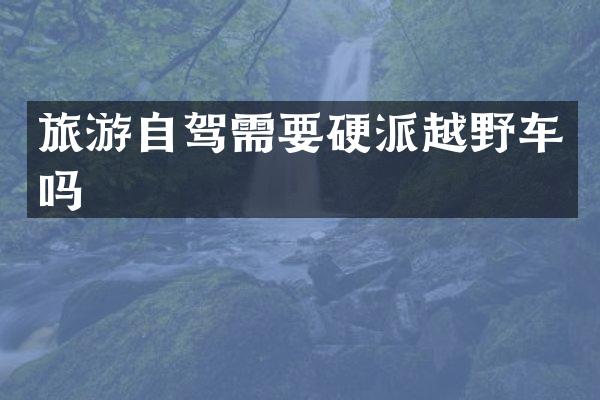 旅游自驾需要硬派越野车吗