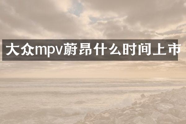 大众mpv蔚昂什么时间上市