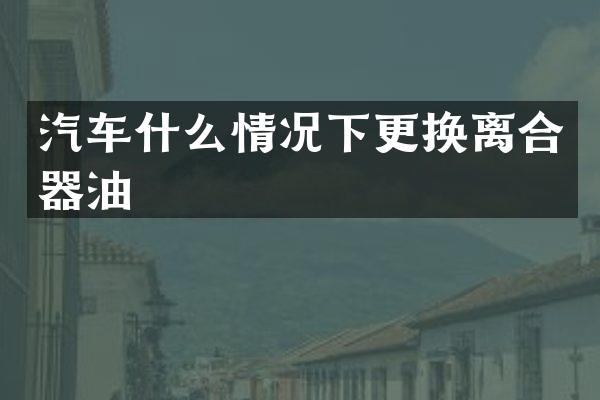 汽车什么情况下更换离合器油