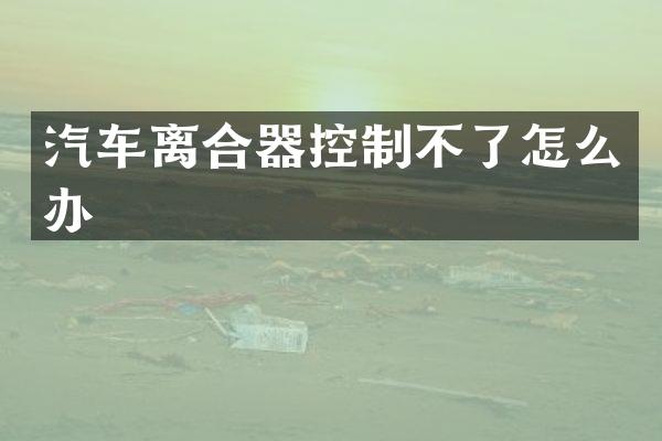 汽车离合器控制不了怎么办