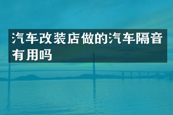 汽车改装店做的汽车隔音有用吗