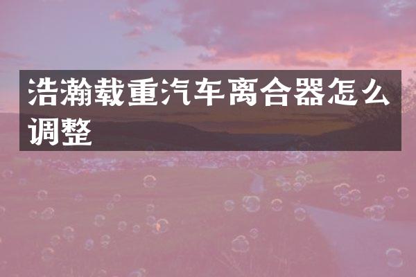浩瀚载重汽车离合器怎么调整