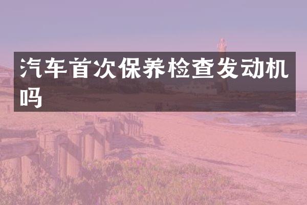 汽车首次保养检查发动机吗