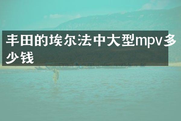 丰田的埃尔法中大型mpv多少钱