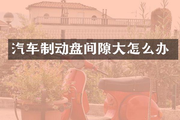 汽车制动盘间隙大怎么办
