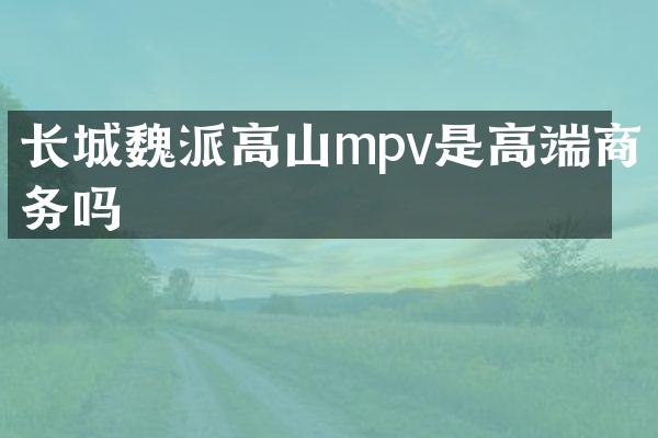 长城魏派高山mpv是高端商务吗
