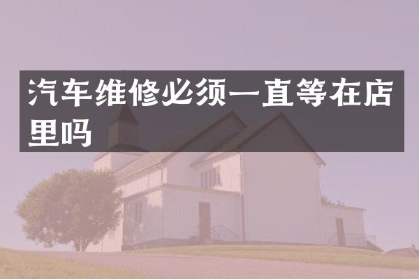汽车维修必须一直等在店里吗