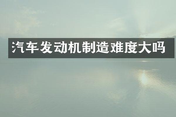 汽车发动机制造难度大吗