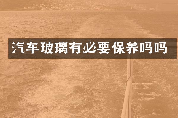 汽车玻璃有必要保养吗吗