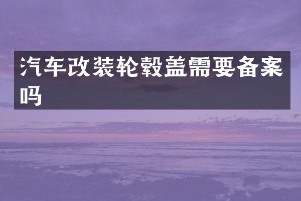 汽车改装轮毂盖需要备案吗