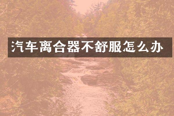 汽车离合器不舒服怎么办