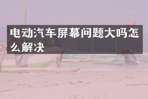 电动汽车屏幕问题大吗怎么解决