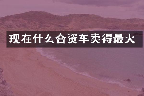 现在什么合资车卖得最火