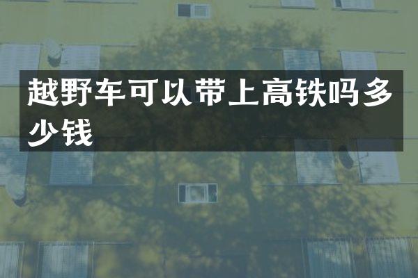 越野车可以带上高铁吗多少钱