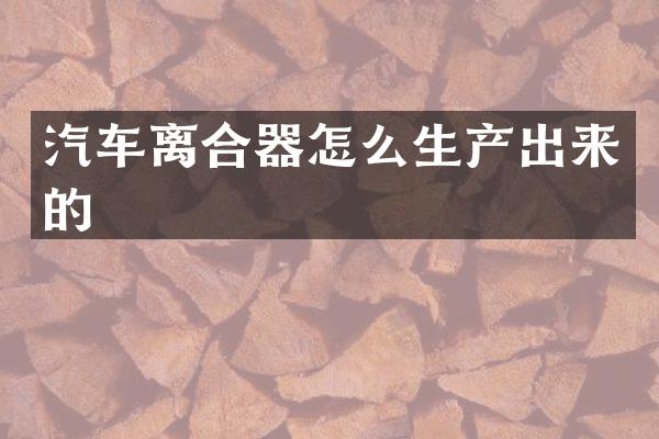 汽车离合器怎么生产出来的