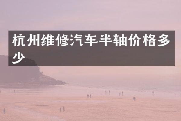 杭州维修汽车半轴价格多少