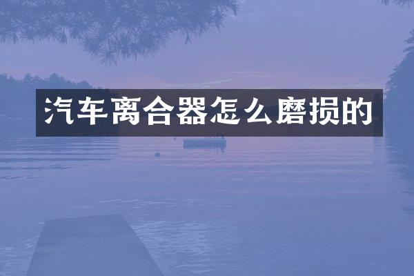 汽车离合器怎么磨损的