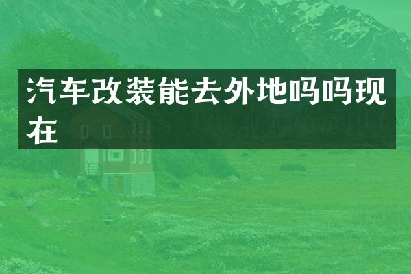 汽车改装能去外地吗吗现在