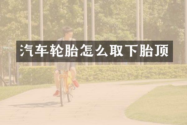 汽车轮胎怎么取下胎顶