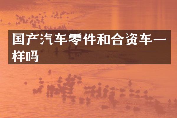 国产汽车零件和合资车一样吗