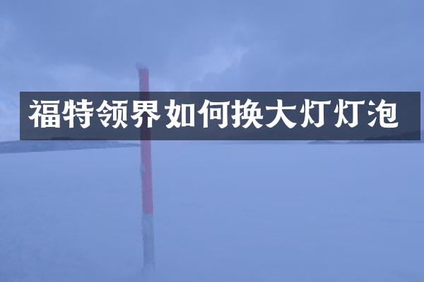 福特领界如何换大灯灯泡
