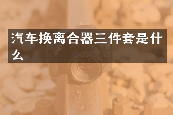 汽车换离合器三件套是什么