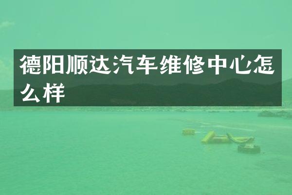 德阳顺达汽车维修中心怎么样