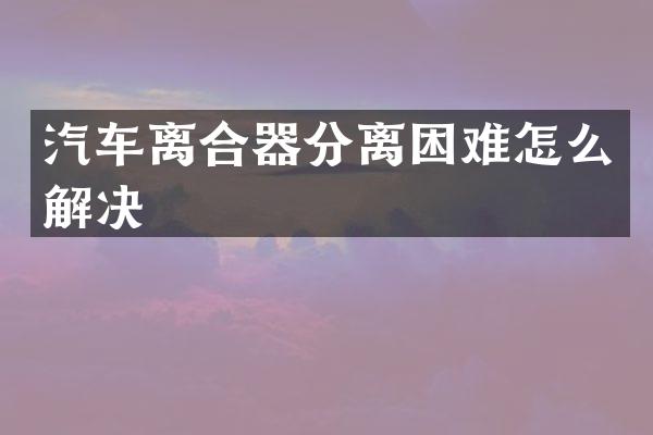 汽车离合器分离困难怎么解决