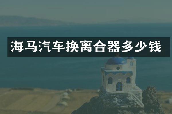 海马汽车换离合器多少钱