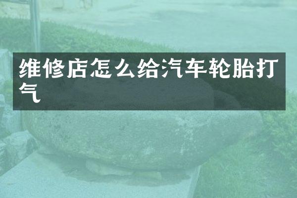 维修店怎么给汽车轮胎打气