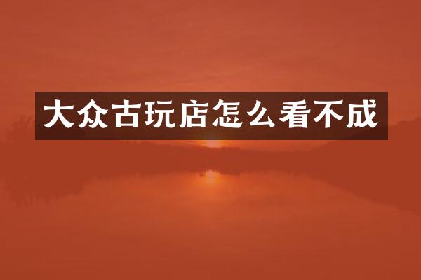 大众古玩店怎么看不成
