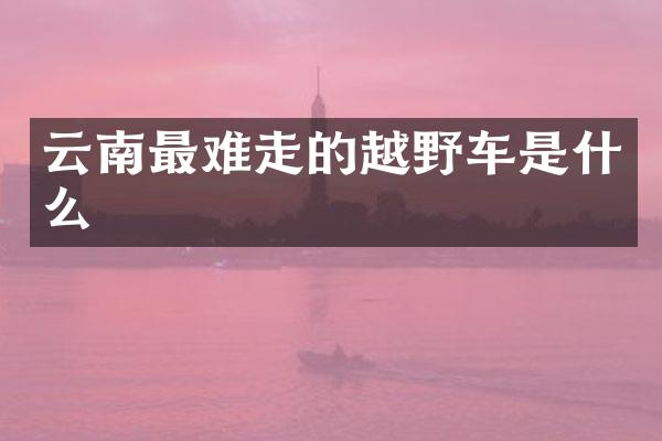 云南最难走的越野车是什么