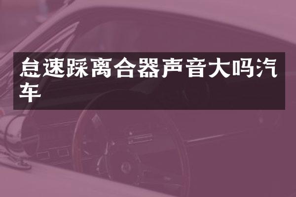 怠速踩离合器声音大吗汽车