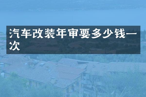 汽车改装年审要多少钱一次