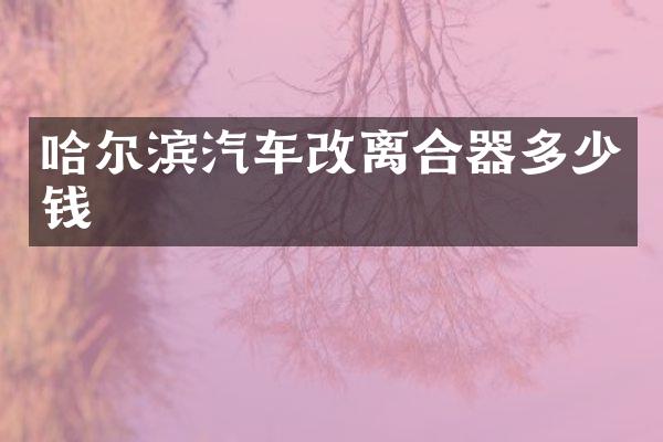 哈尔滨汽车改离合器多少钱