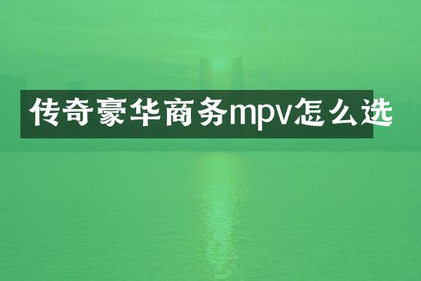 传奇豪华商务mpv怎么选