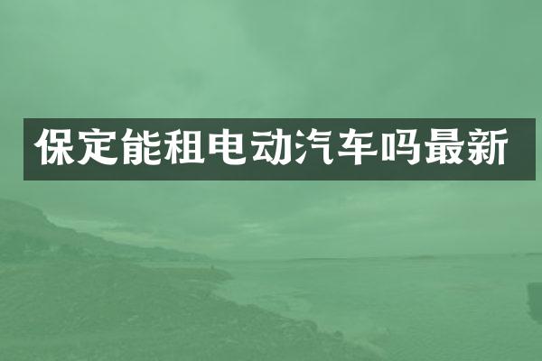 保定能租电动汽车吗最新