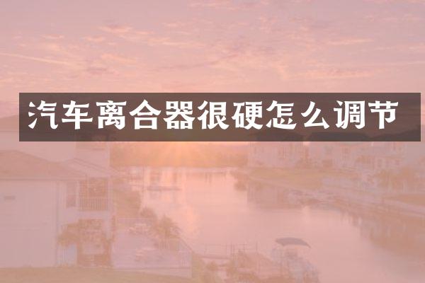 汽车离合器很硬怎么调节