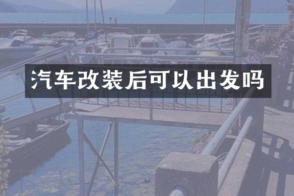 汽车改装后可以出发吗
